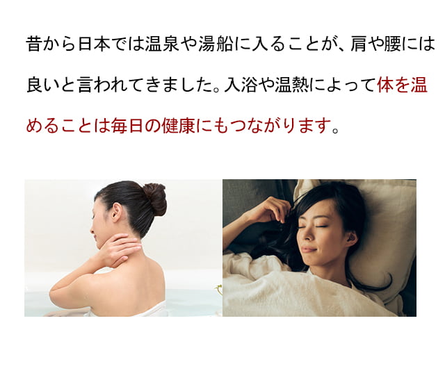 昔から日本では温泉や湯船に入ることが、肩や腰の改善には良いと言われてきました。腰の重みを回復させるには体の巡りは不可欠であり、入浴や温熱によって良くなっていきます。体を温めると筋肉はゆるみやすくなり、コリもスッキリします。激しい炎症反応が起こっている時以外は積極的に温める処置が有効です。