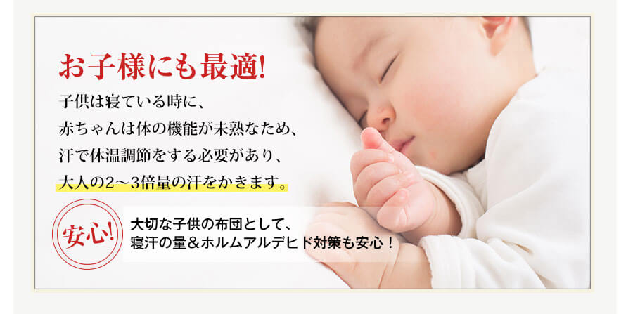 お子様にも最適!子供は寝ている時に、赤ちゃんは体の機能が未熟なため、汗で体温調節をする必要があり、大人の2～3倍量の汗をかきます。安心!大切な子供の布団として、寝汗の量＆ホルムアルデヒド対策も安心！